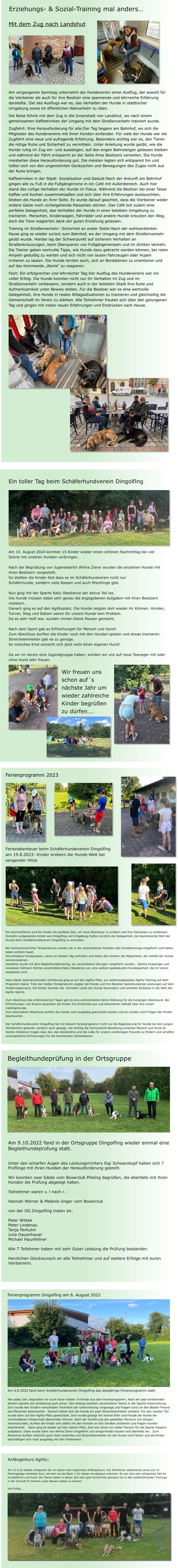 Anfängerkurs Agility:  Am 12.6.22 endete erfolgreich der im letzten Jahr begonnene Anfängerkurs. Die Teilnehmer absolvierten einen auf 10 Trainingstage verteilten Kurs, bei dem sie die Basic´s für diesen Hundesport erlernten. Es war eine sehr erfogreiche Zeit für Hundeführer und Hund. Die Teams haben in dieser Zeit sehr gute Fortschritte gemacht um in den weiterführenden Trainings in der Zukunft ihr Können unter Beweis stellen zu können.  Viel Erfolg … Ferienprogramm Dingolfing am 6. August 2022 Am 6.8.2022 fand beim Schäferhundeverein Dingolfing das diesjährige Ferienprogramm statt.  Wie jedes Jahr, begrüßten wir auch heuer wieder 14 Kinder aus dem Ferienprogramm. Nach ein paar einleitenden Worten startete die Vorstellung auch schon. Den Anfang machten verschiedene Teams in der Sparte Unterordnung. Dort wurde den Kindern verschieden Techniken der Unterordnung vorgezeigt und Fragen rund um den Besten Freund des Menschen beantwortet.  Danach hatten sich die Hunde ein paar Streicheleinheiten verdient. Für den zweiten Teil wurde dann auf den Agility-Platz gewechselt. Dort wurde gezeigt mit wieviel Eifer und Freude die Hunde die verschiedenen Hindernisse überwinden können. Nach der Vorführung des gestellten Parcours von einigen Vereinshunden, durften die Kinder sich selbst mit den Hunden an den Geräten probieren und Fragen wurden beantwortet.   Dann ging es wieder auf den oberen Platz, dort war schon ein weiter Parcour für die Sparte Hoopers aufgebaut. Diese wurde dann von Wilma Zierer vorgeführt und einige Kinder trauten sich ebenfalls ran.  Zum Abschluss durften natürlich ganz Viele Leckerlies und Streicheleinheiten für die Hunde nicht fehlen und die Kinder beschäftigen sich noch ausgiebig mit den Vierbeinern.  Am 9.10.2022 fand in der Ortsgruppe Dingolfing wieder einmal eine Begleithundeprüfung statt.    Unter den scharfen Augen des Leistungsrichters Sigi Schwarzkopf haben sich 7 Prüflinge mit ihren Hunden der Herausforderung gestellt.  Wir konnten zwei Gäste vom Boxerclub Pilsting begrüßen, die ebenfalls mit ihren Hunden die Prüfung abgelegt haben.   Teilnehmer waren v. l nach r. :   Hannah Werner & Melanie Unger vom Boxerclub  von der OG Dingolfing traten an:  Peter Wittek Peter Lindenau Tanja Perkuhn Julia Dauenhauer Michael Haunfellner  Alle 7 Teilehmer haben mit sehr Guter Leistung die Prüfung bestanden.   Herzlichen Glückwunsch an alle Teilnehmer und auf weitere Erfolge mit euren Vierbeinern.  Begleithundeprüfung in der Ortsgruppe Ferienprogramm 2023 Ferienabenteuer beim Schäferhundeverein Dingolfing am 19.8.2023: Kinder erobern die Hunde-Welt bei sengender Hitze Die Sommerferien sind für Kinder die perfekte Zeit, um neue Abenteuer zu erleben und ihre Interessen zu entdecken. Dreizehn aufgeweckte Kinder aus Dingolfing und Umgebung hatten kürzlich die Gelegenheit, die faszinierende Welt der Hunde beim Schäferhundeverein Dingolfing zu erkunden.   Bei hochsommerlichen Temperaturen wurden sie in die verschiedenen Facetten des Hundetrainings eingeführt und hatten dabei sichtlich Spaß. Verschiedene Hunderassen, waren an diesem Tag vertreten und boten den Kindern die Möglichkeit, die Vielfalt der Hunde kennenzulernen. Gestartet wurde mit dem Begleithundetraining, wo verschiedene Übungen vorgeführt wurden.  Sandra Grassinger und Anneliese Hofmann führten anschließend Rally Obedience vor, eine weitere spektakuläre Hundesportart, die im Verein angeboten wird.   Nach dieser beeindruckenden Vorführung ging es auf den Agility-Platz, wo wetterangepasstes Agility-Training auf dem Programm stand. Trotz der heißen Temperaturen zeigten die Hunde und ihre Besitzer beeindruckende Leistungen auf dem Hindernisparcours. Die Kinder konnten die  schnellen Läufe der Hunde bewundern und erhielten Einblicke in die Welt des Agility-Sports.  Zum Abschluss des erlebnisreichen Tages gab es eine wohlverdiente kleine Stärkung für die hungrigen Abenteurer. Bei Erfrischungen und Snacks tauschten die Kinder ihre Eindrücke aus und diskutierten lebhaft über ihre neuen Lieblingshunde. Zum besonderen Abschluss durften die Hunde noch ausgiebig gekuschelt werden und es wurden noch Fragen der Kinder beantwortet.   Der Schäferhundeverein Dingolfing hat mit diesem Ferienprogramm nicht nur die Begeisterung für Hunde bei den jungen Teilnehmern geweckt, sondern auch gezeigt, wie wichtig die harmonische Beziehung zwischen Mensch und Hund ist. Solche Initiativen tragen dazu bei, das Verständnis und die Liebe für unsere vierbeinigen Freunde zu fördern und schaffen unvergessliche Erinnerungen für die kommenden Generationen.  Erziehungs- & Sozial-Training mal anders… Mit dem Zug nach Landshut         Am vergangenen Samstag unternahm der Hundeverein einen Ausflug, der sowohl für die Vierbeiner als auch für ihre Besitzer eine spannende und lehrreiche Erfahrung darstellte. Ziel des Ausflugs war es, das Verhalten der Hunde in städtischer Umgebung sowie im öffentlichen Nahverkehr zu üben. Die Reise führte mit dem Zug in die Innenstadt von Landshut, wo nach einem gemeinsamen Kaffeetrinken der Umgang mit dem Straßenverkehr trainiert wurde.  Zugfahrt: Eine Herausforderung für alle:Der Tag begann am Bahnhof, wo sich die Mitglieder des Hundevereins mit ihren Hunden einfanden. Für viele der Hunde war die Zugfahrt eine neue und aufregende Erfahrung. Besonders wichtig war es, den Tieren die nötige Ruhe und Sicherheit zu vermitteln. Unter Anleitung wurde geübt, wie die Hunde ruhig im Zug ein- und aussteigen, auf den engen Bahnsteigen gelassen bleiben und während der Fahrt entspannt an der Seite ihres Besitzers verweilen. Die Hunde meisterten diese Herausforderung gut. Die meisten legten sich entspannt hin und ließen sich von den ungewohnten Geräuschen und Bewegungen des Zuges nicht aus der Ruhe bringen.  Kaffeetrinken in der Stadt: Sozialisation und Geduld:Nach der Ankunft am Bahnhof gingen alle zu Fuß in die Fußgängerzone in ein Café mit Außenbereich. Auch hier stand das ruhige Verhalten der Hunde im Fokus. Während die Besitzer bei einer Tasse Kaffee und Kuchen zusammensaßen und sich über ihre Erfahrungen austauschten, blieben die Hunde an ihrer Seite. Es wurde darauf geachtet, dass die Vierbeiner weder andere Gäste noch vorbeigehende Passanten störten. Das Café bot zudem eine perfekte Gelegenheit, das Verhalten der Hunde in einer belebten Umgebung zu trainieren. Menschen, Kinderwagen, Fahrräder und andere Hunde kreuzten den Weg, doch die Tiere reagierten dank der guten Erziehung gelassen.  Training im Straßenverkehr: Sicherheit an erster Stelle:Nach der wohlverdienten Pause ging es wieder zurück zum Bahnhof, wo der Umgang mit dem Straßenverkehr geübt wurde. Hierbei lag der Schwerpunkt auf sicherem Verhalten an Straßenkreuzungen, beim Überqueren von Fußgängerampeln und im dichten Verkehr. Die Trainer gaben wertvolle Tipps, wie Hunde dazu gebracht werden können, bei roten Ampeln geduldig zu warten und sich nicht von lauten Fahrzeugen oder Hupen irritieren zu lassen. Die Hunde lernten auch, sich an Bordsteinen zu orientieren und auf das Kommando „Warte“ zu reagieren. Fazit: Ein erfolgreicher und lehrreicher Tag:Der Ausflug des Hundevereins war ein voller Erfolg. Die Hunde konnten nicht nur ihr Verhalten im Zug und im Straßenverkehr verbessern, sondern auch in der belebten Stadt ihre Ruhe und Aufmerksamkeit unter Beweis stellen. Für die Besitzer war es eine wertvolle Gelegenheit, ihre Hunde in realen Alltagssituationen zu trainieren und gleichzeitig die Gemeinschaft im Verein zu stärken. Alle Teilnehmer freuten sich über den gelungenen Tag und gingen mit vielen neuen Erfahrungen und Eindrücken nach Hause.   Am 10. August 2024 konnten 15 Kinder wieder einen schönen Nachmittag bei viel Sonne mit unseren Hunden verbringen.   Nach der Begrüßung von Jugendwartin Wilma Zierer wurden die einzelnen Hunde mit ihren Besitzern vorgestellt.  So stellten die Kinder fest dass es im Schäferhundverein nicht nur Schäferhunde, sondern viele Rassen und auch Mischlinge gibt.   Nun ging mit der Sparte Rally Obedience der aktive Teil los. Die Hunde müssen dabei sehr genau die angegebenen Aufgaben mit ihren Besitzern meistern.  Danach ging es auf den Agilityplatz. Die Hunde zeigten dort wieder ihr Können. Hürden, Tunnel, Steg und Slalom waren für unsere Hunde kein Problem.  Da es sehr heiß war, wurden immer kleine Pausen gemacht.   Nach dem Sport gab es Erfrischungen für Mensch und Hund!  Zum Abschluss durften die Kinder noch mit den Hunden spielen und etwas trainieren. Streicheleinheiten gab es zu genüge.  So manches Kind wünscht sich jetzt wohl einen eigenen Hund!  Da wir im Verein eine Jugendgruppe haben, würden wir uns auf neue Teenager mit oder ohne Hund sehr freuen. Wir freuen uns schon auf´s nächste Jahr um wieder zahlreiche Kinder begrüßen zu dürfen…. Ein toller Tag beim Schäferhundverein Dingolfing